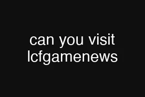 can you visit lcfgamenews